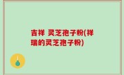 吉祥 灵芝孢子粉(祥瑞的灵芝孢子粉)