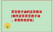 灵芝孢子油的正宗做法(制作正宗灵芝孢子油，享受养生好处)