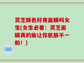 灵芝颜色好用面膜吗女生(女生必看：灵芝面膜真的能让你肌肤不一般！)