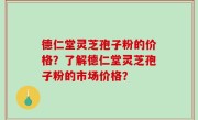 德仁堂灵芝孢子粉的价格？了解德仁堂灵芝孢子粉的市场价格？