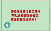 肺癌能吃西洋参灵芝吗(可以食用西洋参和灵芝缓解肺癌症状吗？)