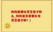 狗狗需要吃灵芝孢子粉么_狗狗是否需要补充灵芝孢子粉？)