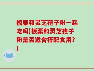 板栗和灵芝孢子粉一起吃吗(板栗和灵芝孢子粉是否适合搭配食用？)