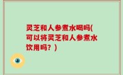 灵芝和人参煮水喝吗(可以将灵芝和人参煮水饮用吗？)