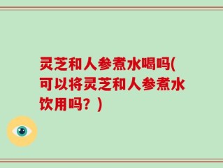 灵芝和人参煮水喝吗(可以将灵芝和人参煮水饮用吗？)