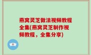 燕窝灵芝做法视频教程全集(燕窝灵芝制作视频教程，全集分享)