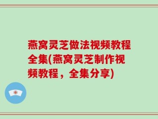 燕窝灵芝做法视频教程全集(燕窝灵芝制作视频教程，全集分享)