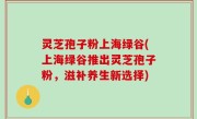 灵芝孢子粉上海绿谷(上海绿谷推出灵芝孢子粉，滋补养生新选择)