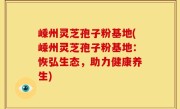 嵊州灵芝孢子粉基地(嵊州灵芝孢子粉基地：恢弘生态，助力健康养生)