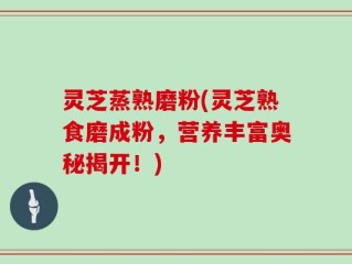 灵芝蒸熟磨粉(灵芝熟食磨成粉，营养丰富奥秘揭开！)