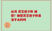 台湾 灵芝孢子粉 破壁？破壁灵芝孢子粉是溶于水的吗