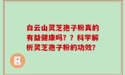 白云山灵芝孢子粉真的有益健康吗？？科学解析灵芝孢子粉的功效？
