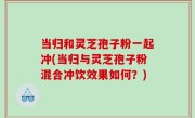 当归和灵芝孢子粉一起冲(当归与灵芝孢子粉混合冲饮效果如何？)