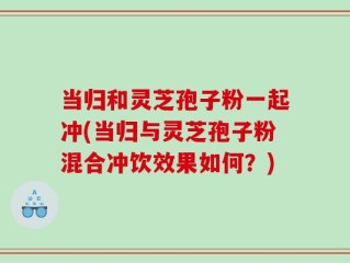 当归和灵芝孢子粉一起冲(当归与灵芝孢子粉混合冲饮效果如何？)
