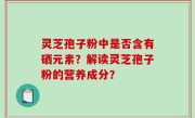 灵芝孢子粉中是否含有硒元素？解读灵芝孢子粉的营养成分？