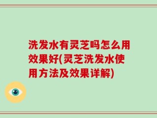洗发水有灵芝吗怎么用效果好(灵芝洗发水使用方法及效果详解)