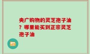 央广购物的灵芝孢子油？哪里能买到正宗灵芝孢子油