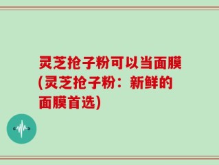 灵芝抢子粉可以当面膜(灵芝抢子粉：新鲜的面膜首选)