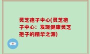 灵芝孢子中心(灵芝孢子中心：发现健康灵芝孢子的精华之源)