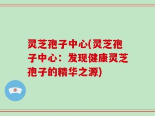 灵芝孢子中心(灵芝孢子中心：发现健康灵芝孢子的精华之源)