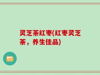 灵芝茶红枣(红枣灵芝茶，养生佳品)