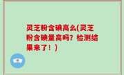 灵芝粉含碘高么(灵芝粉含碘量高吗？检测结果来了！)