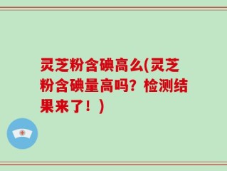 灵芝粉含碘高么(灵芝粉含碘量高吗？检测结果来了！)