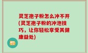 灵芝孢子粉怎么冲不开(灵芝孢子粉的冲泡技巧，让你轻松享受其健康益处)