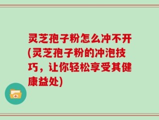 灵芝孢子粉怎么冲不开(灵芝孢子粉的冲泡技巧，让你轻松享受其健康益处)