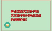 脾虚湿盛灵芝孢子粉(灵芝孢子粉对脾虚湿盛的调理作用)
