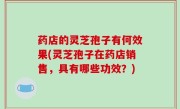 药店的灵芝孢子有何效果(灵芝孢子在药店销售，具有哪些功效？)