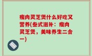 瘦肉灵芝煲什么好吃又营养(叁式滋补：瘦肉灵芝煲，美味养生二合一)