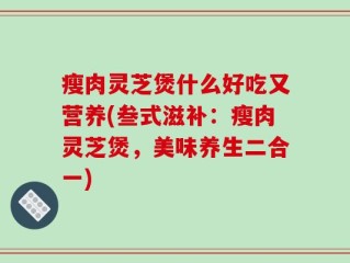 瘦肉灵芝煲什么好吃又营养(叁式滋补：瘦肉灵芝煲，美味养生二合一)