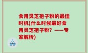 食用灵芝孢子粉的最佳时机(什么时候最好食用灵芝孢子粉？——专家解析)