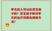 甲亢的人可以吃灵芝孢子粉？灵芝孢子粉对甲亢的治疗效果及使用方法？