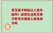 灵芝孢子粉能让人变年轻吗？经常吃活灵芝袍子粉可以提高人体免疫力吗