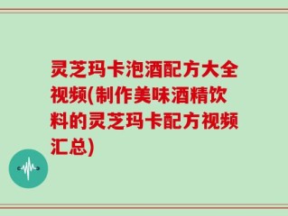 灵芝玛卡泡酒配方大全视频(制作美味酒精饮料的灵芝玛卡配方视频汇总)