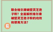 联合维尔康破壁灵芝孢子粉？全面解析维尔康破壁灵芝孢子粉的功效和使用方法？