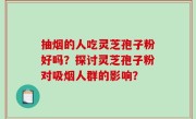 抽烟的人吃灵芝孢子粉好吗？探讨灵芝孢子粉对吸烟人群的影响？