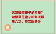 灵芝破壁孢子的用量？破壁灵芝孢子粉每天服用几次，每次服多少