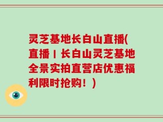 灵芝基地长白山直播(直播丨长白山灵芝基地全景实拍直营店优惠福利限时抢购！)
