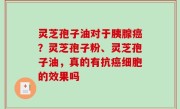 灵芝孢子油对于胰腺癌？灵芝孢子粉、灵芝孢子油，真的有抗癌细胞的效果吗