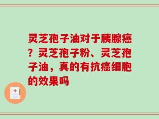 灵芝孢子油对于胰腺癌？灵芝孢子粉、灵芝孢子油，真的有抗癌细胞的效果吗