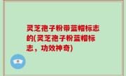 灵芝孢子粉带蓝帽标志的(灵芝孢子粉蓝帽标志，功效神奇)