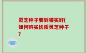 灵芝种子要到哪买好(如何购买优质灵芝种子？
