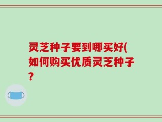 灵芝种子要到哪买好(如何购买优质灵芝种子？
