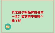 灵芝孢子粉品牌排名前十名？灵芝孢子粉哪个牌子好