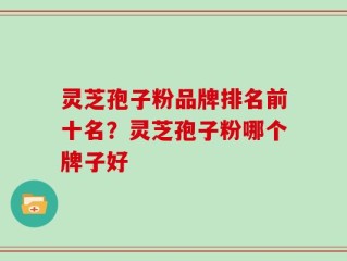 灵芝孢子粉品牌排名前十名？灵芝孢子粉哪个牌子好