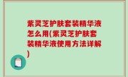 紫灵芝护肤套装精华液怎么用(紫灵芝护肤套装精华液使用方法详解)