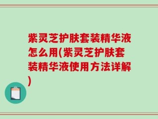 紫灵芝护肤套装精华液怎么用(紫灵芝护肤套装精华液使用方法详解)